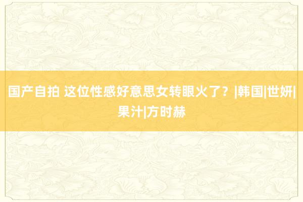 国产自拍 这位性感好意思女转眼火了？|韩国|世妍|果汁|方时赫