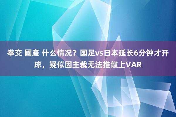 拳交 國產 什么情况？国足vs日本延长6分钟才开球，疑似因主裁无法推敲上VAR