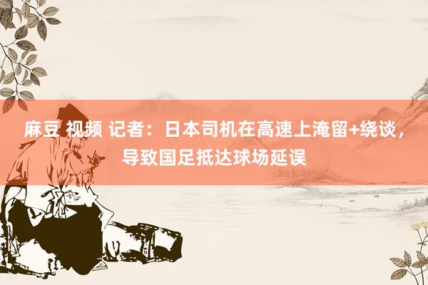麻豆 视频 记者：日本司机在高速上淹留+绕谈，导致国足抵达球场延误