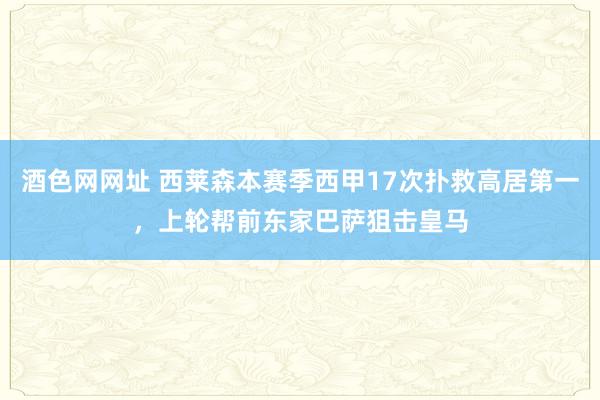 酒色网网址 西莱森本赛季西甲17次扑救高居第一，上轮帮前东家巴萨狙击皇马