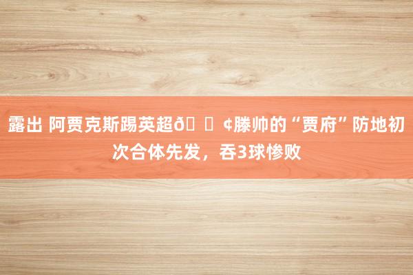 露出 阿贾克斯踢英超😢滕帅的“贾府”防地初次合体先发，吞3球惨败