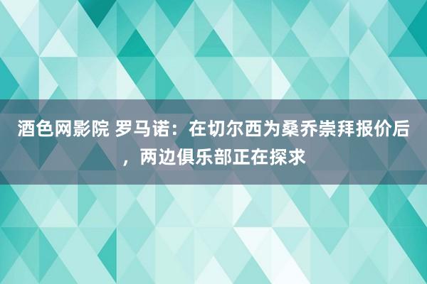 酒色网影院 罗马诺：在切尔西为桑乔崇拜报价后，两边俱乐部正在探求
