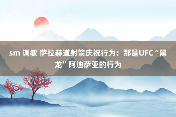 sm 调教 萨拉赫道射箭庆祝行为：那是UFC“黑龙”阿迪萨亚的行为