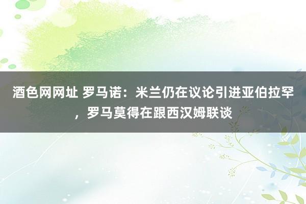 酒色网网址 罗马诺：米兰仍在议论引进亚伯拉罕，罗马莫得在跟西汉姆联谈