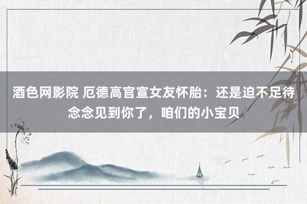 酒色网影院 厄德高官宣女友怀胎：还是迫不足待念念见到你了，咱们的小宝贝
