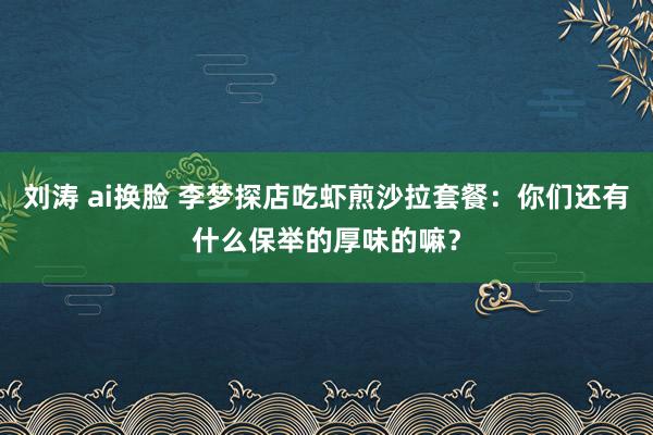 刘涛 ai换脸 李梦探店吃虾煎沙拉套餐：你们还有什么保举的厚味的嘛？
