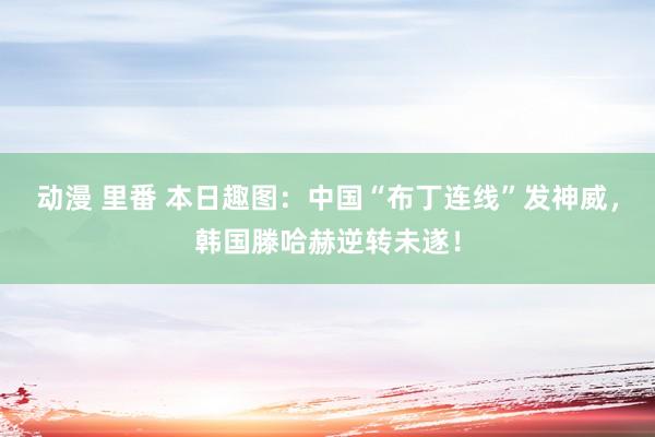 动漫 里番 本日趣图：中国“布丁连线”发神威，韩国滕哈赫逆转未遂！