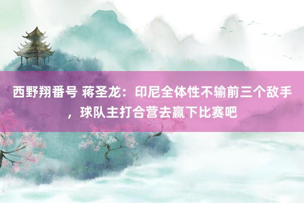 西野翔番号 蒋圣龙：印尼全体性不输前三个敌手，球队主打合营去赢下比赛吧