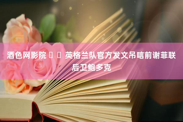 酒色网影院 ❤️英格兰队官方发文吊唁前谢菲联后卫鲍多克