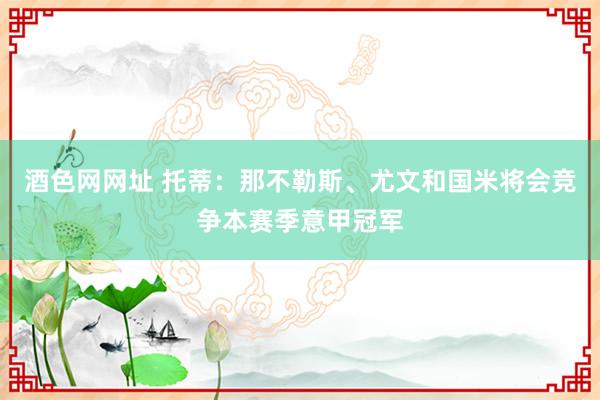 酒色网网址 托蒂：那不勒斯、尤文和国米将会竞争本赛季意甲冠军