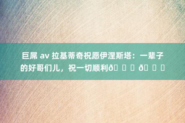 巨屌 av 拉基蒂奇祝愿伊涅斯塔：一辈子的好哥们儿，祝一切顺利🏆👏