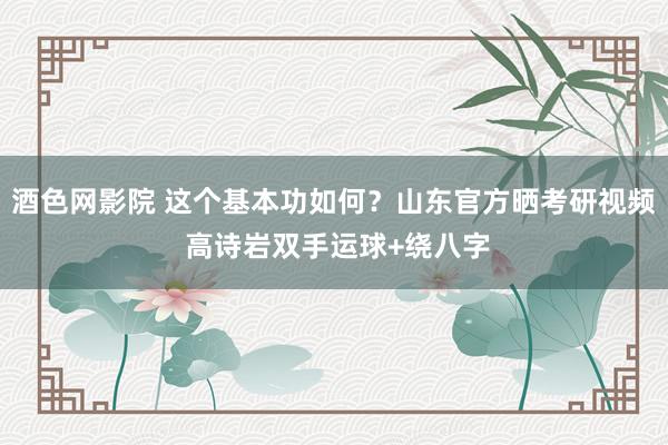 酒色网影院 这个基本功如何？山东官方晒考研视频 高诗岩双手运球+绕八字