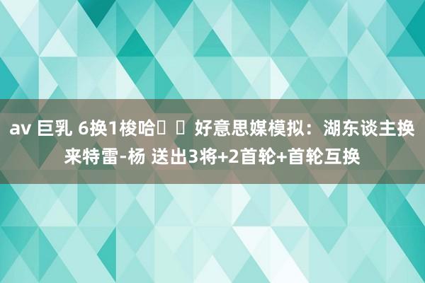 av 巨乳 6换1梭哈⁉️好意思媒模拟：湖东谈主换来特雷-杨 送出3将+2首轮+首轮互换