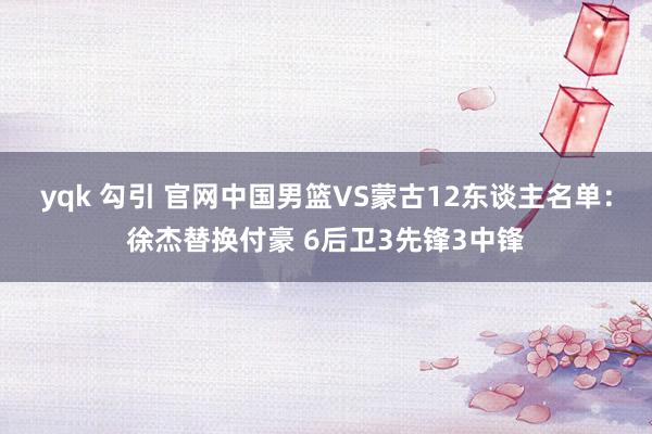 yqk 勾引 官网中国男篮VS蒙古12东谈主名单：徐杰替换付豪 6后卫3先锋3中锋