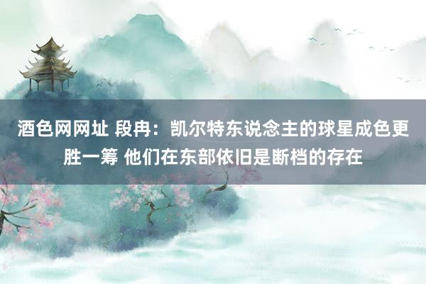 酒色网网址 段冉：凯尔特东说念主的球星成色更胜一筹 他们在东部依旧是断档的存在