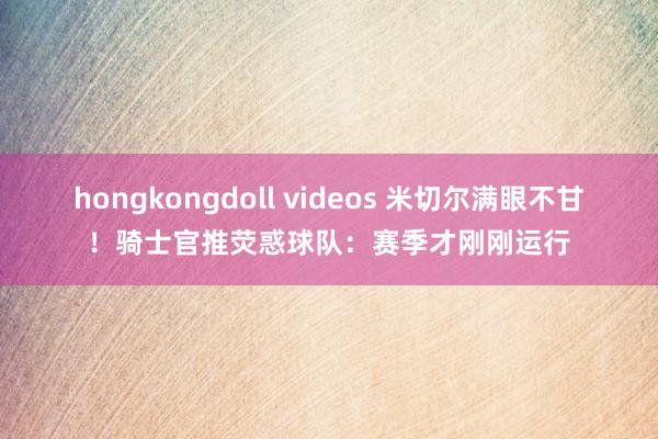 hongkongdoll videos 米切尔满眼不甘！骑士官推荧惑球队：赛季才刚刚运行