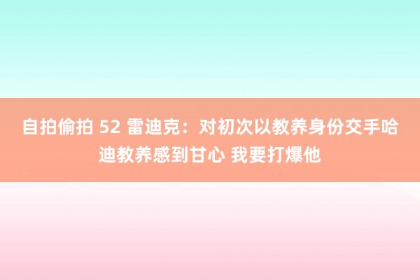 自拍偷拍 52 雷迪克：对初次以教养身份交手哈迪教养感到甘心 我要打爆他