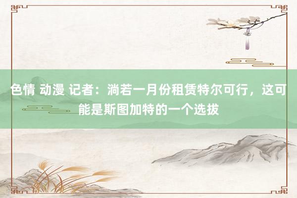 色情 动漫 记者：淌若一月份租赁特尔可行，这可能是斯图加特的一个选拔