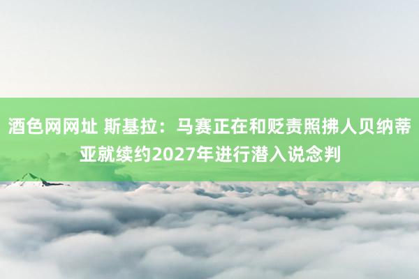 酒色网网址 斯基拉：马赛正在和贬责照拂人贝纳蒂亚就续约2027年进行潜入说念判