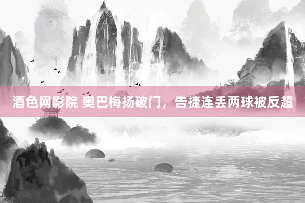 酒色网影院 奥巴梅扬破门，告捷连丢两球被反超