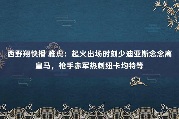 西野翔快播 雅虎：起火出场时刻少迪亚斯念念离皇马，枪手赤军热刺纽卡均特等