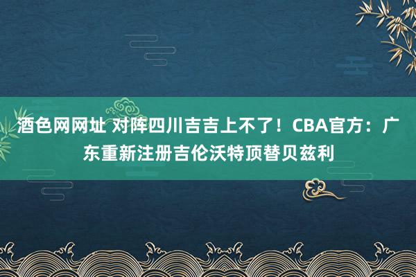 酒色网网址 对阵四川吉吉上不了！CBA官方：广东重新注册吉伦沃特顶替贝兹利