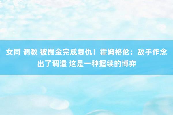 女同 调教 被掘金完成复仇！霍姆格伦：敌手作念出了调遣 这是一种握续的博弈