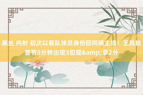 黑丝 内射 初次以客队球员身份回同曦主场！王岚嵚首节5分钟出现3犯规&拿2分