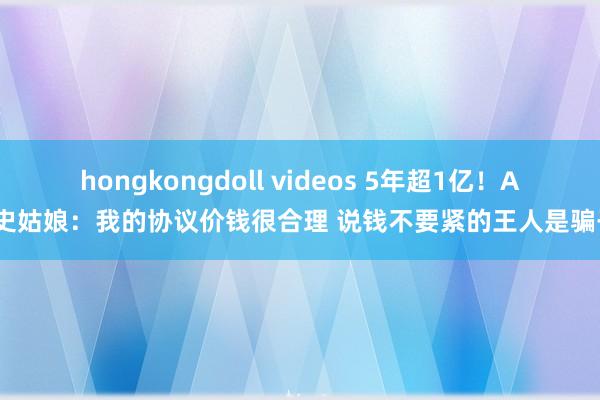 hongkongdoll videos 5年超1亿！A-史姑娘：我的协议价钱很合理 说钱不要紧的王人是骗子