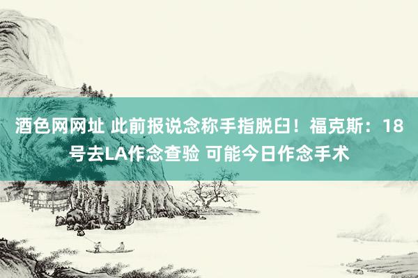 酒色网网址 此前报说念称手指脱臼！福克斯：18号去LA作念查验 可能今日作念手术