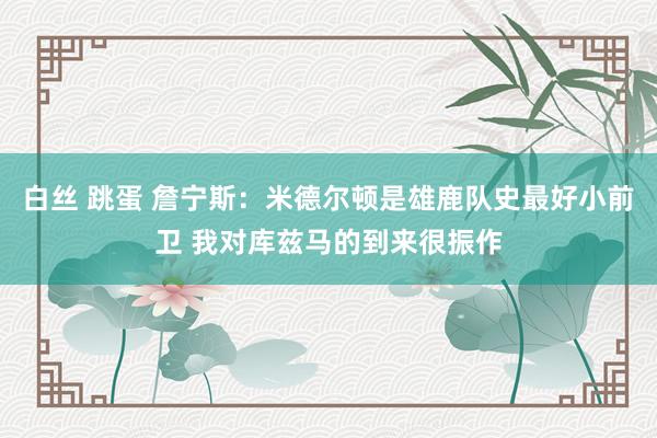 白丝 跳蛋 詹宁斯：米德尔顿是雄鹿队史最好小前卫 我对库兹马的到来很振作