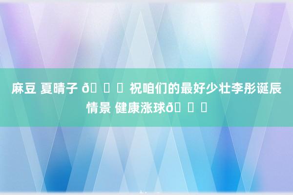 麻豆 夏晴子 🎂祝咱们的最好少壮李彤诞辰情景 健康涨球🎂