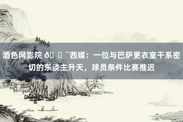 酒色网影院 🚨西媒：一位与巴萨更衣室干系密切的东谈主升天，球员条件比赛推迟