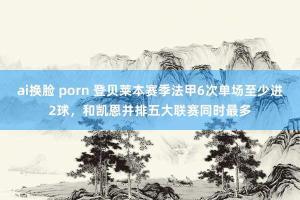 ai换脸 porn 登贝莱本赛季法甲6次单场至少进2球，和凯恩并排五大联赛同时最多
