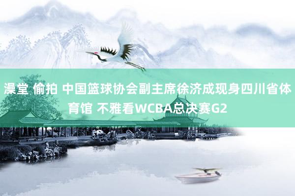 澡堂 偷拍 中国篮球协会副主席徐济成现身四川省体育馆 不雅看WCBA总决赛G2
