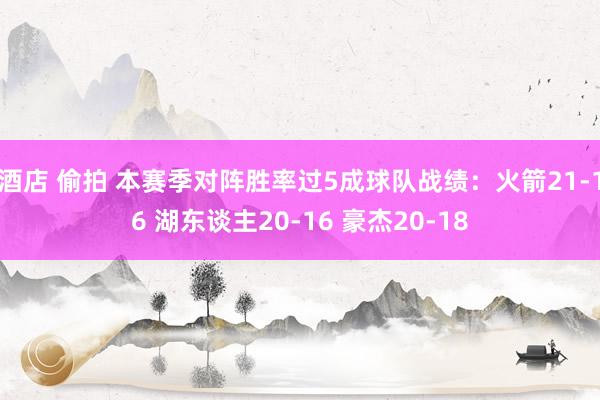 酒店 偷拍 本赛季对阵胜率过5成球队战绩：火箭21-16 湖东谈主20-16 豪杰20-18