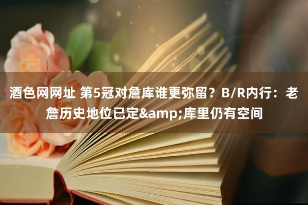酒色网网址 第5冠对詹库谁更弥留？B/R内行：老詹历史地位已定&库里仍有空间