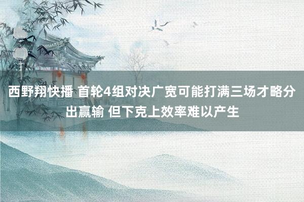 西野翔快播 首轮4组对决广宽可能打满三场才略分出赢输 但下克上效率难以产生