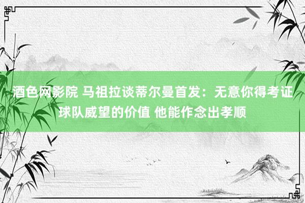 酒色网影院 马祖拉谈蒂尔曼首发：无意你得考证球队威望的价值 他能作念出孝顺
