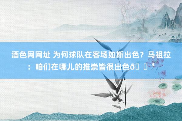 酒色网网址 为何球队在客场如斯出色？马祖拉：咱们在哪儿的推崇皆很出色😳