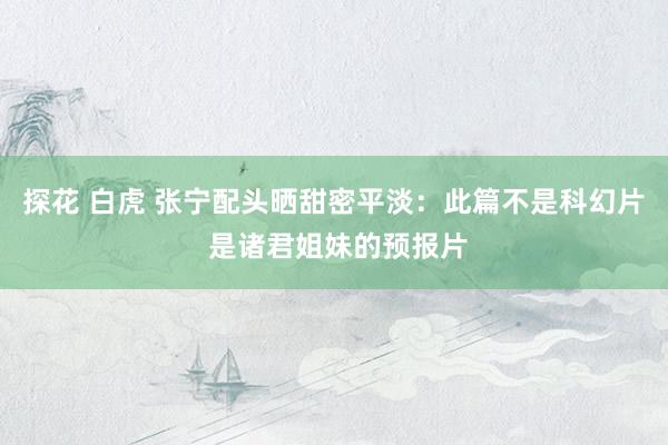 探花 白虎 张宁配头晒甜密平淡：此篇不是科幻片 是诸君姐妹的预报片