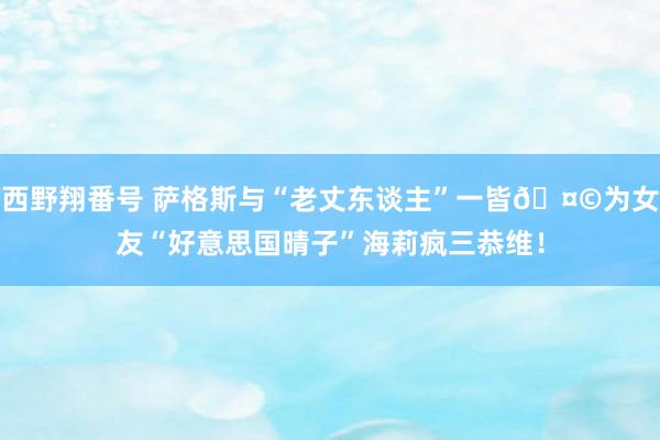 西野翔番号 萨格斯与“老丈东谈主”一皆🤩为女友“好意思国晴子”海莉疯三恭维！