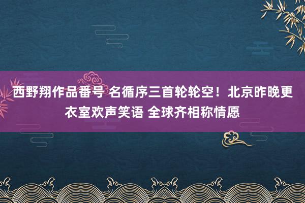 西野翔作品番号 名循序三首轮轮空！北京昨晚更衣室欢声笑语 全球齐相称情愿