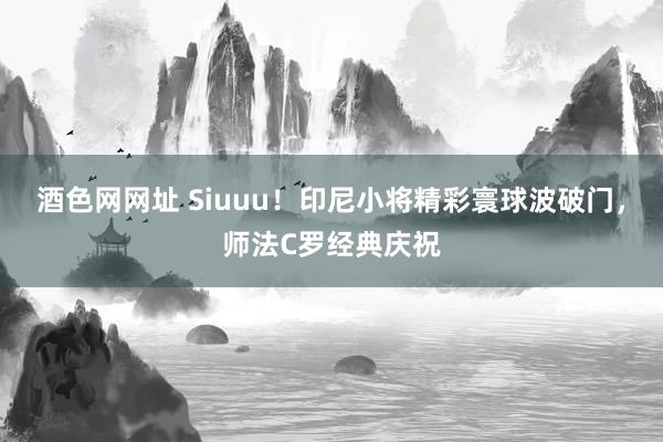 酒色网网址 Siuuu！印尼小将精彩寰球波破门，师法C罗经典庆祝