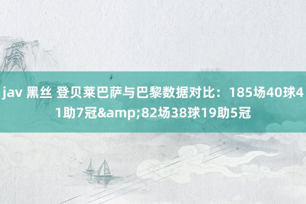 jav 黑丝 登贝莱巴萨与巴黎数据对比：185场40球41助7冠&82场38球19助5冠