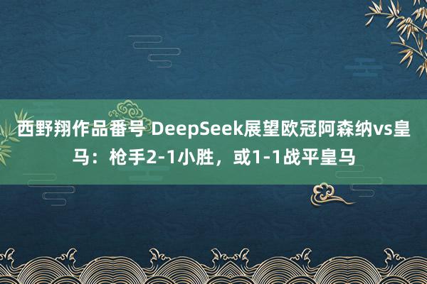西野翔作品番号 DeepSeek展望欧冠阿森纳vs皇马：枪手2-1小胜，或1-1战平皇马