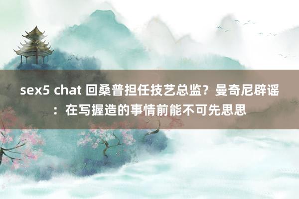 sex5 chat 回桑普担任技艺总监？曼奇尼辟谣：在写握造的事情前能不可先思思