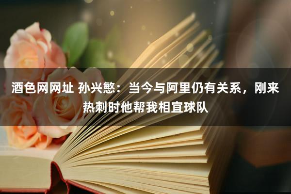 酒色网网址 孙兴慜：当今与阿里仍有关系，刚来热刺时他帮我相宜球队