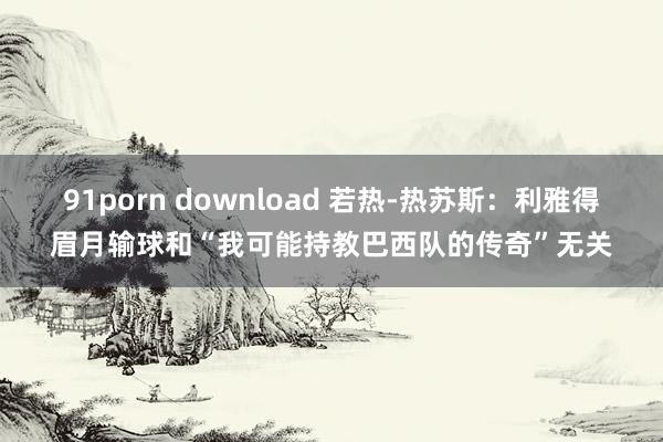 91porn download 若热-热苏斯：利雅得眉月输球和“我可能持教巴西队的传奇”无关